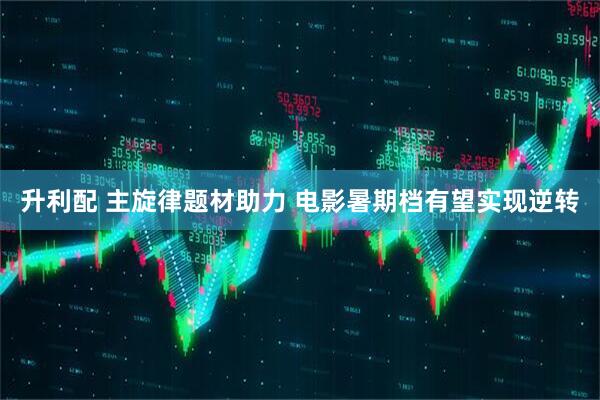 升利配 主旋律题材助力 电影暑期档有望实现逆转