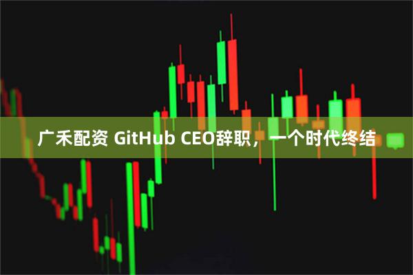 广禾配资 GitHub CEO辞职，一个时代终结