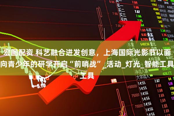 宏图配资 科艺融合迸发创意，上海国际光影节以面向青少年的研学开启“前哨战”_活动_灯光_智能工具