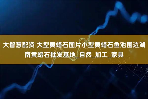 大智慧配资 大型黄蜡石图片小型黄蜡石鱼池围边湖南黄蜡石批发基地_自然_加工_家具