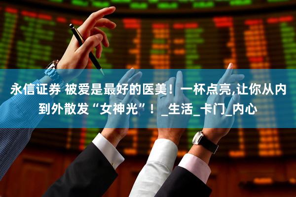 永信证券 被爱是最好的医美！一杯点亮,让你从内到外散发“女神光”！_生活_卡门_内心