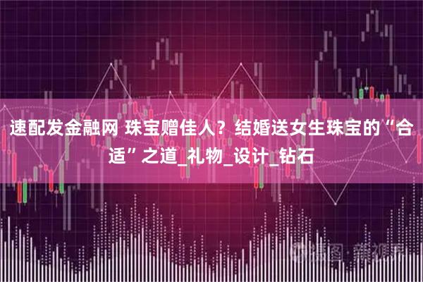 速配发金融网 珠宝赠佳人？结婚送女生珠宝的“合适”之道_礼物_设计_钻石