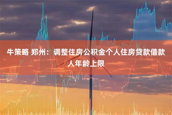 牛策略 郑州：调整住房公积金个人住房贷款借款人年龄上限