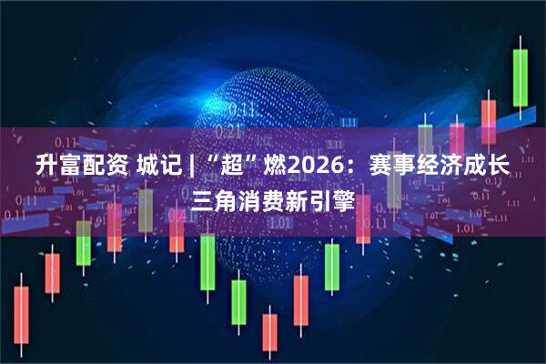 升富配资 城记 | “超”燃2026：赛事经济成长三角消费新引擎