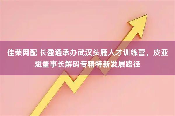 佳荣网配 长盈通承办武汉头雁人才训练营，皮亚斌董事长解码专精特新发展路径