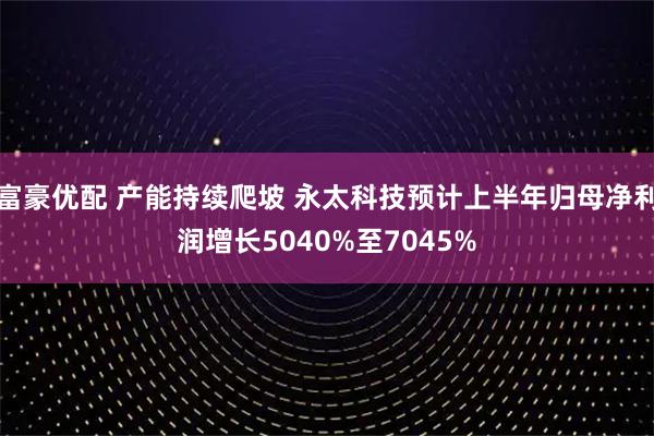 富豪优配 产能持续爬坡 永太科技预计上半年归母净利润增长5040%至7045%
