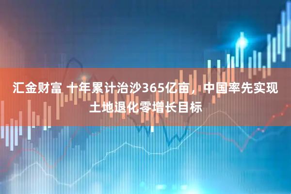 汇金财富 十年累计治沙365亿亩，中国率先实现土地退化零增长目标