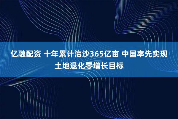 亿融配资 十年累计治沙365亿亩 中国率先实现土地退化零增长目标