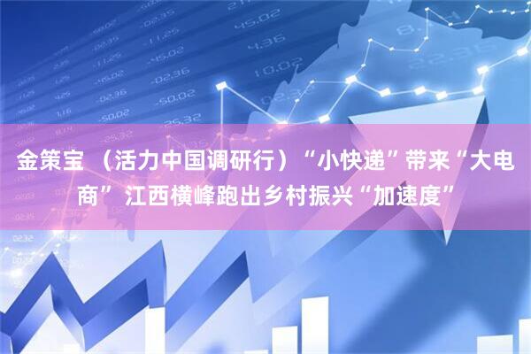 金策宝 （活力中国调研行）“小快递”带来“大电商” 江西横峰跑出乡村振兴“加速度”