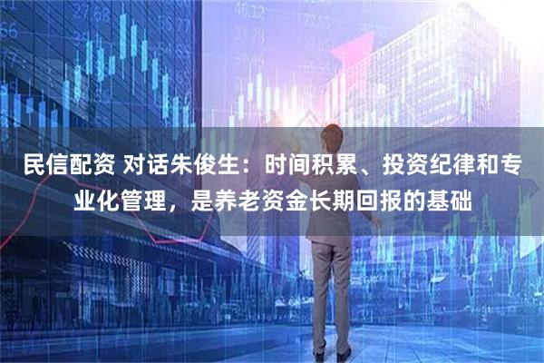 民信配资 对话朱俊生：时间积累、投资纪律和专业化管理，是养老资金长期回报的基础