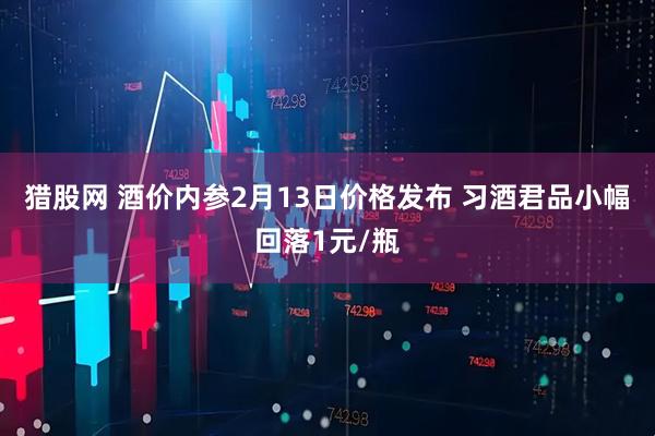 猎股网 酒价内参2月13日价格发布 习酒君品小幅回落1元/瓶
