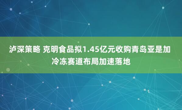 泸深策略 克明食品拟1.45亿元收购青岛亚是加 冷冻赛道布局加速落地