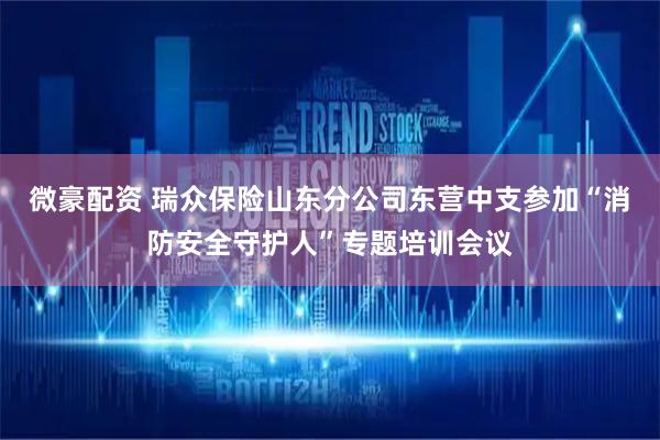 微豪配资 瑞众保险山东分公司东营中支参加“消防安全守护人”专题培训会议