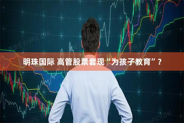 明珠国际 高管股票套现“为孩子教育”？