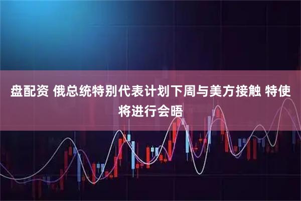 盘配资 俄总统特别代表计划下周与美方接触 特使将进行会晤