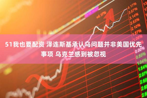 51我也要配资 泽连斯基承认乌问题并非美国优先事项 乌克兰感到被忽视