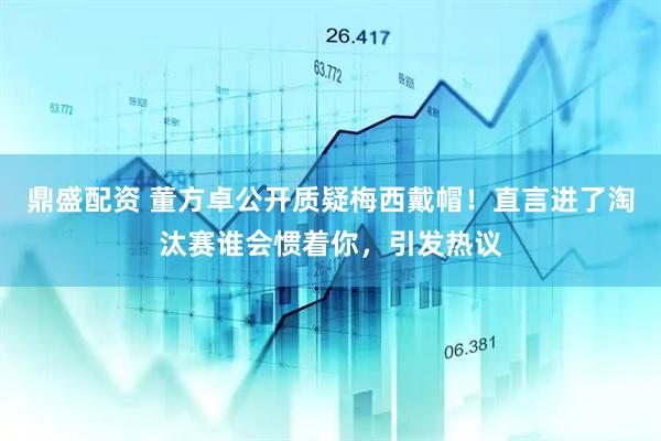 鼎盛配资 董方卓公开质疑梅西戴帽！直言进了淘汰赛谁会惯着你，引发热议