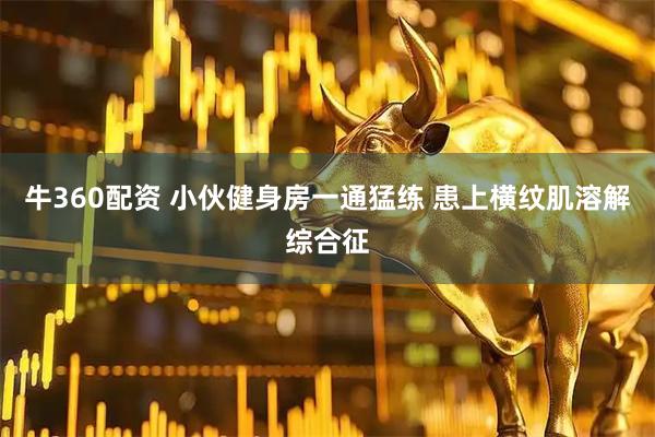 牛360配资 小伙健身房一通猛练 患上横纹肌溶解综合征