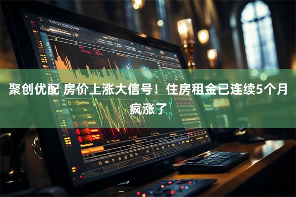 聚创优配 房价上涨大信号！住房租金已连续5个月疯涨了