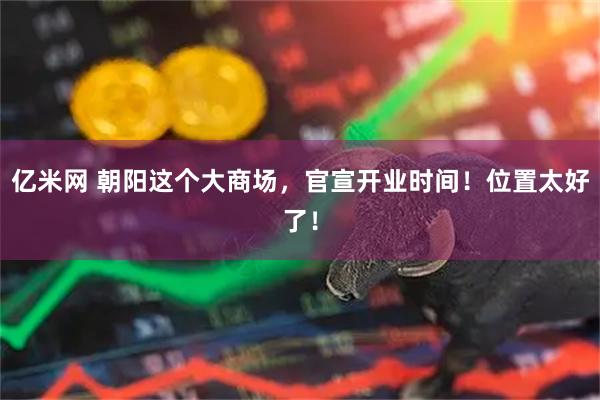 亿米网 朝阳这个大商场,官宣开业时间!位置太好了!
