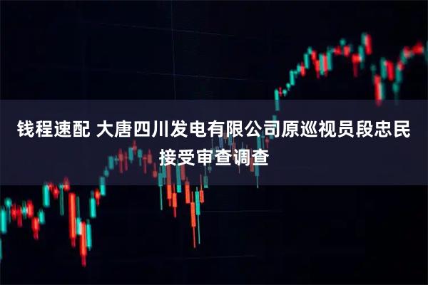 钱程速配 大唐四川发电有限公司原巡视员段忠民接受审查调查