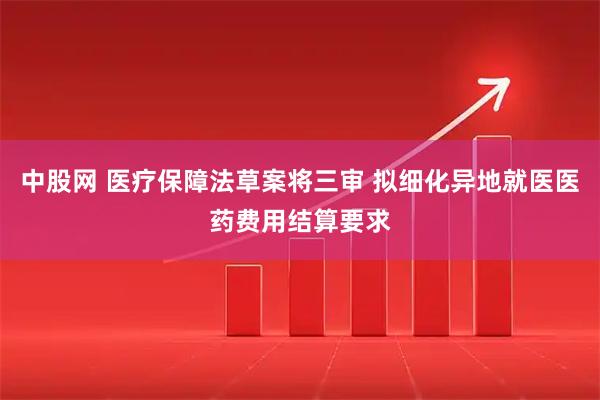 中股网 医疗保障法草案将三审 拟细化异地就医医药费用结算要求