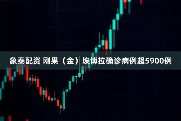 象泰配资 刚果（金）埃博拉确诊病例超5900例