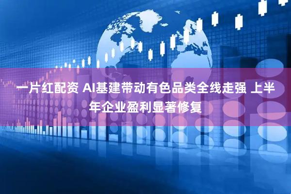 一片红配资 AI基建带动有色品类全线走强 上半年企业盈利显著修复