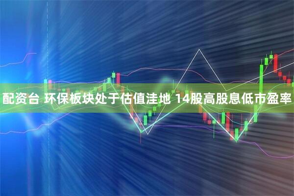 配资台 环保板块处于估值洼地 14股高股息低市盈率